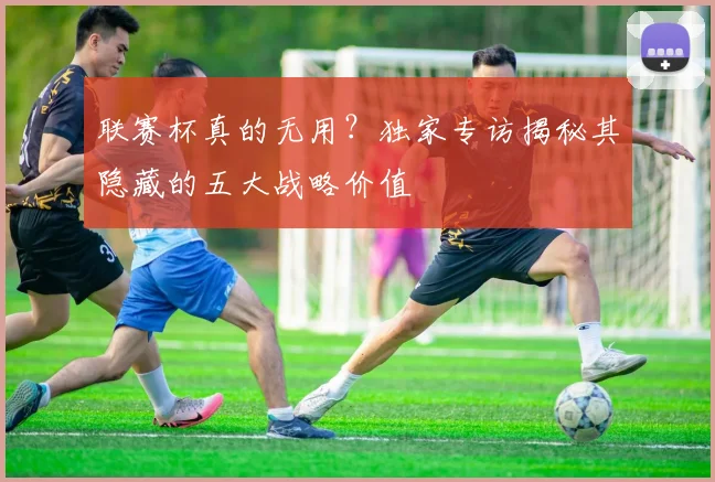 联赛杯真的无用?独家专访揭秘其隐藏的五大战略价值