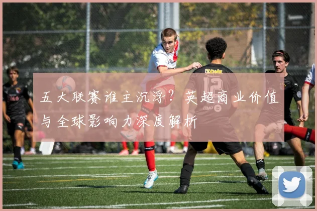 五大联赛谁主沉浮？英超商业价值与全球影响力深度解析