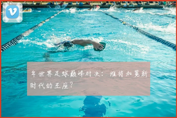 年世界足球巅峰对决:谁将加冕新时代的王座?