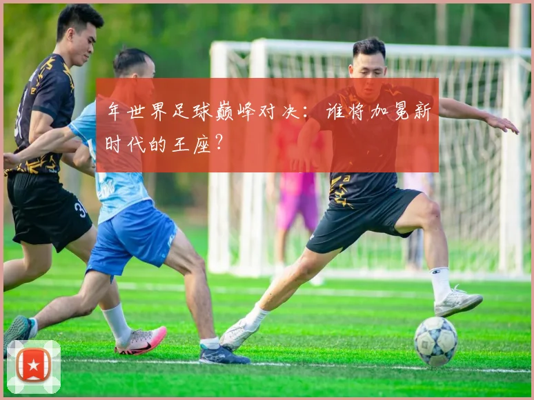 年世界足球巅峰对决:谁将加冕新时代的王座?