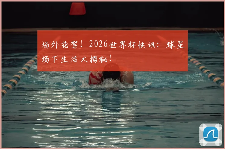 场外花絮！2026世界杯快讯：球星场下生活大揭秘！