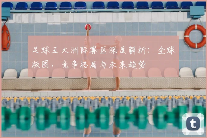 足球五大洲际赛区深度解析:全球版图、竞争格局与未来趋势